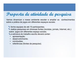 Vamos dinamizar o nosso ambiente escolar e ampliar os conhecimentos
sobre a prática de jogos em diferentes espaços sociais:
forme equipes de até 10 participantes;
realize pesquisas em diversas fontes (revistas, jornais, Internet, etc.)
Proposta de atividade de pesquisaProposta de atividade de pesquisa
EDUCAÇÃO FÍSICA, 3º Ano do Ensino Médio
Os jogos nos diferentes espaços sociais
sobre jogos em diferentes espaço sociais;
a estrutura do trabalho escrito deverá conter:
• apresentação;
• desenvolvimento;
• conclusões;
• referências (fontes da pesquisa).
 