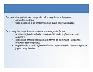 a pesquisa poderá ser composta pelos seguintes subtópicos:
• conceitos de jogo;
• tipos de jogos e os ambientes nos quais são vivenciados.
a pesquisa deverá ser apresentada da seguinte forma:
• apresentação de trabalho escrito (utilizando o gênero textual
resumo);
EDUCAÇÃO FÍSICA, 3º Ano do Ensino Médio
Os jogos nos diferentes espaços sociais
resumo);
• exposição oral da pesquisa, em forma de seminário (utilizando
recursos tecnológicos);
• organização e realização de oficinas, apresentando diversos tipos de
jogos pesquisados.
 