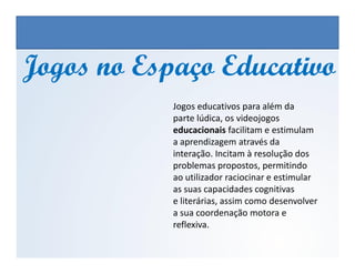 Jogos no Espaço EducativoJogos no Espaço Educativo
Jogos educativos para além da
parte lúdica, os videojogos
educacionais facilitam e estimulam
a aprendizagem através da
EDUCAÇÃO FÍSICA, 3º Ano do Ensino Médio
Os jogos nos diferentes espaços sociais
a aprendizagem através da
interação. Incitam à resolução dos
problemas propostos, permitindo
ao utilizador raciocinar e estimular
as suas capacidades cognitivas
e literárias, assim como desenvolver
a sua coordenação motora e
reflexiva.
 