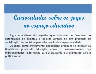 Jogos educativos são aqueles que estimulam e favorecem o
aprendizado de crianças e adultos através de um processo de
Curiosidades sobre os jogosCuriosidades sobre os jogos
no espaço educativono espaço educativo
EDUCAÇÃO FÍSICA, 3º Ano do Ensino Médio
Os jogos nos diferentes espaços sociais
aprendizado de crianças e adultos através de um processo de
socialização que contribui para a formação de sua personalidade.
Os jogos como instrumento pedagógico precisam se integrar às
finalidades gerais da educação, como o desenvolvimento das
individualidades, a formação para a cidadania e a orientação para a
prática social.
 