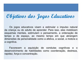 Os jogos educativos visam a estimular o impulso natural
da criança ou do adulto de aprender. Para isso, eles mobilizam
Objetivos dos Jogos EducativosObjetivos dos Jogos Educativos
EDUCAÇÃO FÍSICA, 3º Ano do Ensino Médio
Os jogos nos diferentes espaços sociais
esquemas mentais, estimulam o pensamento, a ordenação de
tempo e de espaço, ao mesmo tempo em que abrangem
dimensões da personalidade como a afetiva, a social, a motora e
a cognitiva.
Favorecem a aquisição de condutas cognitivas e o
desenvolvimento de habilidades como coordenação, destreza,
rapidez, força e concentração.
 