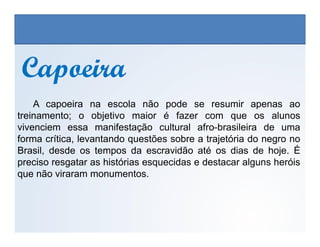 CapoeiraCapoeira
A capoeira na escola não pode se resumir apenas ao
treinamento; o objetivo maior é fazer com que os alunos
vivenciem essa manifestação cultural afro-brasileira de uma
EDUCAÇÃO FÍSICA, 3º Ano do Ensino Médio
Os jogos nos diferentes espaços sociais
vivenciem essa manifestação cultural afro-brasileira de uma
forma crítica, levantando questões sobre a trajetória do negro no
Brasil, desde os tempos da escravidão até os dias de hoje. É
preciso resgatar as histórias esquecidas e destacar alguns heróis
que não viraram monumentos.
 