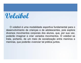 VoleibolVoleibol
O voleibol é uma modalidade esportiva fundamental para o
desenvolvimento de crianças e de adolescentes, pois explora
EDUCAÇÃO FÍSICA, 3º Ano do Ensino Médio
Os jogos nos diferentes espaços sociais
diversos movimentos corporais dos alunos, que, por sua vez,
poderão imaginar e criar variados movimentos. O voleibol se
trata, portanto, de um meio de socialização entre meninos e
meninas, que poderão vivenciar tal prática juntos.
 