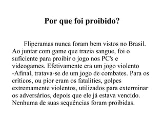 Por que foi proibido? Fliperamas nunca foram bem vistos no Brasil. Ao juntar com game que trazia sangue, foi o suficiente para proibir o jogo nos PC's e videogames. Efetivamente era um jogo violento -Afinal, tratava-se de um jogo de combates. Para os críticos, ou pior eram os fatalities, golpes extremamente violentos, utilizados para exterminar os adversários, depois que ele já estava vencido. Nenhuma de suas sequências foram proibidas. 