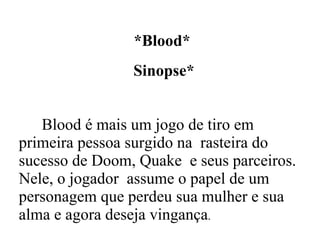 *Blood* Sinopse* Blood é mais um jogo de tiro em primeira pessoa surgido na  rasteira do sucesso de Doom, Quake  e seus parceiros. Nele, o jogador  assume o papel de um personagem que perdeu sua mulher e sua alma e agora deseja vingança . 