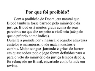 Por que foi proibido? Com a proibição de Doom, era natural que Blood também fosse barrado pelo ministério da justiça. Blood está muitos graus acima de seus parceiros no que diz respeito a violência (até pelo que o próprio nome indica). Durante a jornada por vingança, o jogador atravessa castelos e masmorras, onde mata monstros e zumbis. Muito sangue  jorrando e gritos de horror em quase todos todo o jogo foram definidos para o para o veto do ministério da justiça tempos depois, foi relançado no Brasil, encartado como brinde em revista. 