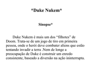 *Duke Nukem* Sinopse* Duke Nukem é mais um dos “filhotes” de Doom. Trata-se de um jogo de tiro em primeira pessoa, onde o herói deve combater aliens que estão tentando invadir a terra .Nem de longe a preocupação de Duke é construir um enredo consistente, baseado a diversão na ação ininterrupta. 