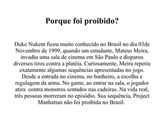 Porque foi proibido? Duke Nukem ficou muito conhecido no Brasil no dia 03de Novembro de 1999, quando um estudante, Mateus Meira, invadiu uma sala de cinema em São Paulo e disparou diversos tiros contra a platéia. Curiosamente, Meira repetiu exatamente algumas sequências apresentadas no jogo. Desde a entrada no cinema, no banheiro, a escolha e regulagem da arma. No game, ao entrar na sala, o jogador atira  contra monstros sentados nas cadeiras. Na vida real, três pessoas morreram no episódio. Sua sequência, Project Manhattan não foi proibida no Brasil.  