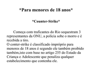 *Para menores de 18 anos* *Counter-Strike* Começa com traficantes do Rio sequestram 3 representantes da ONU, a polícia sobe o morro e é recebida a tiro. O conter-strike é classificado impróprio para menores de 18 anos é segundo ele também proibido também,isto com base no artigo 255 do Estado da Criança e Adolescente que penaliza qualquer estabelecimento que contenha ele. 