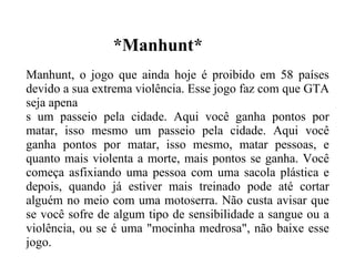 *Manhunt* Manhunt, o jogo que ainda hoje é proibido em 58 países devido a sua extrema violência. Esse jogo faz com que GTA seja apena s um passeio pela cidade. Aqui você ganha pontos por matar, isso mesmo um passeio pela cidade. Aqui você ganha pontos por matar, isso mesmo, matar pessoas, e quanto mais violenta a morte, mais pontos se ganha. Você começa asfixiando uma pessoa com uma sacola plástica e depois, quando já estiver mais treinado pode até cortar alguém no meio com uma motoserra. Não custa avisar que se você sofre de algum tipo de sensibilidade a sangue ou a violência, ou se é uma "mocinha medrosa", não baixe esse jogo. 