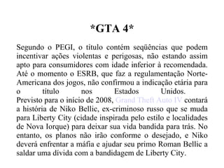 *GTA 4* Segundo o PEGI, o título contém seqüências que podem incentivar ações violentas e perigosas, não estando assim apto para consumidores com idade inferior à recomendada. Até o momento o ESRB, que faz a regulamentação Norte-Americana dos jogos, não confirmou a indicação etária para o título nos Estados Unidos.  Previsto para o início de 2008,  Grand Theft Auto IV  contará a história de Niko Bellic, ex-criminoso russo que se muda para Liberty City (cidade inspirada pelo estilo e localidades de Nova Iorque) para deixar sua vida bandida para trás. No entanto, os planos não irão conforme o desejado, e Niko deverá enfrentar a máfia e ajudar seu primo Roman Bellic a saldar uma dívida com a bandidagem de Liberty City. 
