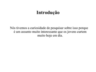 Introdução Nós tivemos a curiosidade de pesquisar sobre isso porque é um assunto muito interessante que os jovens curtem muito hoje em dia. 