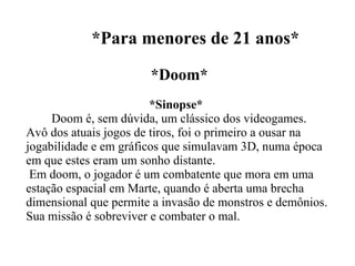*Para menores de 21 anos* *Doom* *Sinopse*  Doom é, sem dúvida, um clássico dos videogames. Avô dos atuais jogos de tiros, foi o primeiro a ousar na jogabilidade e em gráficos que simulavam 3D, numa época em que estes eram um sonho distante.  Em doom, o jogador é um combatente que mora em uma estação espacial em Marte, quando é aberta uma brecha dimensional que permite a invasão de monstros e demônios. Sua missão é sobreviver e combater o mal. 