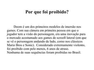 Por que foi proibido? Doom é um dos primeiros modelos de imersão nos games. Com sua câmera em primeira pessoa em que o jogador tem a visão do personagem, era uma inovação para o mercado acostumado aos games de scrooll lateral (em que se vê o personagem andando de lado, como nos clássicos Mario Bros e Sonic).  Considerado extremamente violento, foi proibido com pelo menos, 6 anos de atraso. Nenhuma de suas sequências foram proibidas no Brasil. 