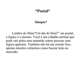   *Postal* Sinopse* Lembra do filme“Um dia de fúria?” em postal, a lógica é a mesma. Você é um cidadão normal que pode sair pelas ruas matando outras pessoas sem lógica aparente. Também não há um enredo fixo, apenas missões rotineiras como buscar leito no mercado. 