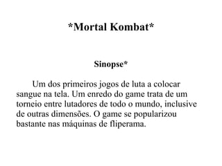 *Mortal Kombat* Sinopse* Um dos primeiros jogos de luta a colocar sangue na tela. Um enredo do game trata de um torneio entre lutadores de todo o mundo, inclusive de outras dimensões. O game se popularizou bastante nas máquinas de fliperama.  
