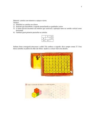 4

Material: cartelas com números e espaços vazios.
Técnica
1) Distribuir as cartelas aos alunos
2) Solicitar que descubram o segredo preenchendo os quadrados vazios
3) O aluno deverá encontrar um número que resolverá a operação tanto no sentido vertical como
horizontal.
4) Ganhará quem primeiro preencher as cartelas.
5
6
14

13
13

12

Indiana Jones conseguirá atravessar o salão? Ele conhece o segredo: deve sempre somar 27. Fora
desse caminho as pedras do chão são falsas. Ajude-o a vencer mais esse desafio.

 