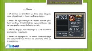}
. : : Menus : : .
 Os menus são interfaces de texto e/ou imagens
onde o jogador deve fazer escolhas e ajustes.
Antes do jogo começar os menus servem para
fazer ajuste de preferenciais do jogo, escolha do tipo
de jogo, performance do hardware, etc.
 Dentro do jogo eles servem para fazer escolhas e
ajustes mais complexos.
Nem todo jogo precisa de menus dentro do jogo,
mas certamente vai precisar de um menu antes do
jogo começar .
Do que é feito um jogo?(){
 