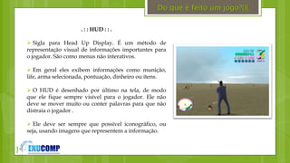 }
. : : HUD : : .
 Sigla para Head Up Display. É um método de
representação visual de informações importantes para
o jogador. São como menus não interativos.
 Em geral eles exibem informações como munição,
life, arma selecionada, pontuação, dinheiro ou ítens.
 O HUD é desenhado por último na tela, de modo
que ele fique sempre visível para o jogador. Ele não
deve se mover muito ou conter palavras para que não
distraia o jogador .
 Ele deve ser sempre que possível iconográfico, ou
seja, usando imagens que representem a informação.
Do que é feito um jogo?(){
 