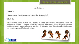 }
. : : Sprites : : .
O Desafio:
 Como causar a impresão de movimento dos personagens?
A Solução:
 Utilizaremos sprite, ou seja, um conjunto de dados que definem determinado objeto ou
personagem num jogo. Para uma pessoa, por exemplo, podemos ter um sprite que contenha as
posições vertical e horizontal dela no mundo, a direção para onde ela está virada e os bitmaps
que podem representá-la durante o jogo.
Do que é feito um jogo? (){
 