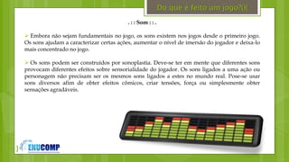 }
. : : Som : : .
 Embora não sejam fundamentais no jogo, os sons existem nos jogos desde o primeiro jogo.
Os sons ajudam a caracterizar certas ações, aumentar o nível de imersão do jogador e deixa-lo
mais concentrado no jogo.
 Os sons podem ser construídos por sonoplastia. Deve-se ter em mente que diferentes sons
provocam diferentes efeitos sobre sensorialidade do jogador. Os sons ligados a uma ação ou
personagem não precisam ser os mesmos sons ligados a estes no mundo real. Pose-se usar
sons diversos afim de obter efeitos cômicos, criar tensões, força ou simplesmente obter
sensações agradáveis.
Do que é feito um jogo?(){
 