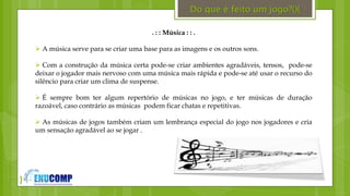 }
. : : Música : : .
 A música serve para se criar uma base para as imagens e os outros sons.
 Com a construção da música certa pode-se criar ambientes agradáveis, tensos, pode-se
deixar o jogador mais nervoso com uma música mais rápida e pode-se até usar o recurso do
silêncio para criar um clima de suspense.
 É sempre bom ter algum repertório de músicas no jogo, e ter músicas de duração
razoável, caso contrário as músicas podem ficar chatas e repetitivas.
 As músicas de jogos também criam um lembrança especial do jogo nos jogadores e cria
um sensação agradável ao se jogar .
Do que é feito um jogo?(){
 