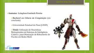 }
Quem sou eu? (){
Instrutor: Leinylson Fontinele Pereira
Bacharel em Ciência da Computação (em
conclusão)
Universidade Estadual do Piauí (UESPI)
Título: Utilização de Heurísticas
Bioinspiradas em Sistemas de Inteligência
Coletiva para Otimização de Roteamento de
Pacotes em Redes Mesh
 