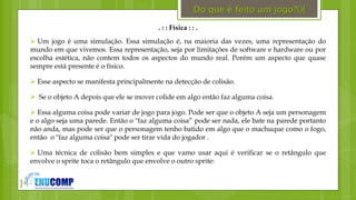 }
. : : Física : : .
 Um jogo é uma simulação. Essa simulação é, na maioria das vezes, uma representação do
mundo em que vivemos. Essa representação, seja por limitações de software e hardware ou por
escolha estética, não contem todos os aspectos do mundo real. Porém um aspecto que quase
sempre está presente é o físico.
 Esse aspecto se manifesta principalmente na detecção de colisão.
 Se o objeto A depois que ele se mover colide em algo então faz alguma coisa.
 Essa alguma coisa pode variar de jogo para jogo. Pode ser que o objeto A seja um personagem
e o algo seja uma parede. Então o "faz alguma coisa” pode ser nada, ele bate na parede portanto
não anda, mas pode ser que o personagem tenho batido em algo que o machuque como o fogo,
então o "faz alguma coisa" pode ser tirar vida do jogador .
 Uma técnica de colisão bem simples e que vamo usar aqui é verificar se o retângulo que
envolve o sprite toca o retângulo que envolve o outro sprite:
Do que é feito um jogo?(){
 