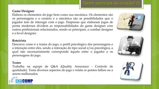 }
Quem participa da criação? (){
Game Designer
Elabora os elementos do jogo bem como sua mecânica. Os elementos são
os personagens e o cenário e a mecânica são as possibilidades que o
jogador tem de interagir com o jogo. Empresas que elaboram jogos de
ponta modernos dividem as responsabilidades do game designer com
outros profissionais relacionados, sendo os principais, o combat designer
e o level designer.
Roteirista
Descreve como é a trama do jogo, o perfil psicológico dos personagens e
a interação entre eles, sendo a interação do tipo social e/ou psicológica, a
qual não necessariamente corresponde àquela entre o jogador e os
personagens do jogo.
Tester
Trabalha na equipe de Q&A (Quality Assurance - Controle de
qualidade). Testa diversos aspectos do jogo e relata os pontos falhos ou a
serem melhorados.
 