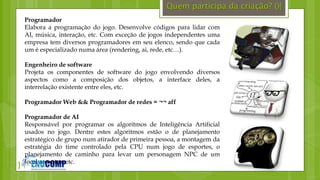 }
Quem participa da criação? (){
Programador
Elabora a programação do jogo. Desenvolve códigos para lidar com
AI, música, interação, etc. Com exceção de jogos independentes uma
empresa tem diversos programadores em seu elenco, sendo que cada
um é especializado numa área (rendering, ai, rede, etc…).
Engenheiro de software
Projeta os componentes de software do jogo envolvendo diversos
aspectos como a composição dos objetos, a interface deles, a
interrelação existente entre eles, etc.
Programador Web && Programador de redes = ¬¬ aff
Programador de AI
Responsável por programar os algoritmos de Inteligência Artificial
usados no jogo. Dentre estes algoritmos estão o de planejamento
estratégico de grupo num atirador de primeira pessoa, a montagem da
estratégia do time controlado pela CPU num jogo de esportes, o
planejamento de caminho para levar um personagem NPC de um
local ao outro, etc.
 