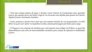 }
PyGame (){
 Você que sempre gostou de jogar e decidiu cursar Ciência da Computação para aprender
como é que aqueles games são feitos e logo se viu travando uma batalha para passar em Cálculo,
Álgebra Linear e Geometria Analítica.
 Certo, primeiro é preciso ficar claro que não estamos falando de um programinha a lá RPG
Maker no qual você "pinta" os mapinhas na tela e arrasta personagens pré-feitos para o jogo.
 O Pygame é um conjunto de módulos que você importa num código em Python, os quais lhe
disponibilizam uma série de funcionalidades auxiliares para criação de aplicativos multimídia
e games.
 