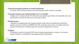 }
PyGame (){
Vários processadores podem ser usados facilmente.
O uso de vários núcleos adiciona um desempenho muito maior ao seu jogo.
As funções internas são implementadas em C e Assembly.
Código em C costuma ser de 10 a 20 vezes mais rápido que Python. Já Assembly tem uma
performance de mais de 100 vezes maior que Python.
Portátil mesmo.
Aplicativos programados em Pygame podem rodar tanto em plataformas Windows
quanto em Linux, Solaris, FreeBSD, Mac OS, Android, entre outros. O código ainda dá
suporte a Dreamcast e também pode ser usado em dispositivos móveis.
Simples!
O Pygame é usado no projeto OLPC para ensinar programação a crianças. Ao mesmo
tempo, também é a preferência de programadores experientes.
 