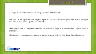 }
Allegro (){
Allegro é uma biblioteca de funções para jogos 2D feita em C.
Apesar de ter algumas funções para jogos 3D ela não é indicada para isso, sendo no lugar
dela uma API3d como OpenGL ou DirectX
De acordo com a Companhia Oxford de Música, Allegro é o italiano para "rápido, vivo e
brilhante".
Ele também é um acrônimo recursivo que representa "Allegro Low Level Game Routines"
 