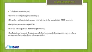 }
O que faremos? (){
 Trabalho com animações;
Noções de temporização e simulação;
Desenho e utilização de imagens vetoriais (sprites) e som digitais (MID, samples);
Programação de efeitos gráficos;
Criação e manipulação de formas primitivas;
Realização de testes de detecção de colisões, bem com todos os passos para produzir
um jogo, da elaboração do enredo ao protótipo.
 