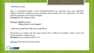 }
Allegro (){
int allegro_init()
Esta é a principal função, e deve obrigatoriamente ser chamada para uma aplicação
Allegro funcionar, lembre-se que a chamada desta função deve ser a primeira a ser feita,
antes de qualquer outra função Allegro.
Exemplo de uso: allegro_init();
PyGame: import pygame
from pygame.locals import*
int makecol( int iRed, int iGreen, int iBlue );
Passando-se os valores dos tons (que variam de 0 a 255), de vermelho, verde e azul, esta
função retorna o código da cor.
Exemplo de uso: makecol (255, 0, 0 );
PyGame: Realizada de forma similar
 