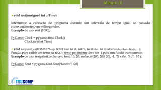 }
Allegro (){
void rest(unsigned int uiTime)
Interrompe a execução do programa durante um intervalo de tempo igual ao passado
como parâmetro, em milisegundos.
Exemplo de uso: rest (1000);
PyGame: Clock = pygame.time.Clock()
Clock.tick(int Time)
void textprintf_ex(BITMAP *bmp, FONT font, int iX, int iY, int iColor, int iCorDeFundo, char sTexto, ... );
Função para exibir um texto na tela, o sexto parâmetro deve ser -1 para um fundo transparente.
Exemplo de uso: textprintf_ex(screen, font, 10, 20, makecol(200, 200, 20), -1, "X vale : %d", 10 );
PyGame: Font = pygame.font.Font("font.ttf",128)
 