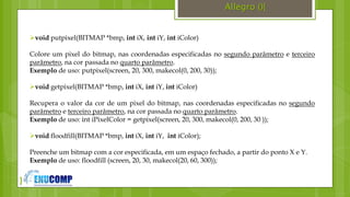 }
Allegro (){
void putpixel(BITMAP *bmp, int iX, int iY, int iColor)
Colore um pixel do bitmap, nas coordenadas especificadas no segundo parâmetro e terceiro
parâmetro, na cor passada no quarto parâmetro.
Exemplo de uso: putpixel(screen, 20, 300, makecol(0, 200, 30));
void getpixel(BITMAP *bmp, int iX, int iY, int iColor)
Recupera o valor da cor de um pixel do bitmap, nas coordenadas especificadas no segundo
parâmetro e terceiro parâmetro, na cor passada no quarto parâmetro.
Exemplo de uso: int iPixelColor = getpixel(screen, 20, 300, makecol(0, 200, 30 ));
void floodfill(BITMAP *bmp, int iX, int iY, int iColor);
Preenche um bitmap com a cor especificada, em um espaço fechado, a partir do ponto X e Y.
Exemplo de uso: floodfill (screen, 20, 30, makecol(20, 60, 300));
 