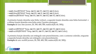 }
Allegro (){
void vline(BITMAP *bmp, int iX, int iY1, int iY2, int iColor);
void hline(BITMAP *bmp, int iX1, int iY, int iX2, int iColor);
void line(BITMAP *bmp, int iX1, int iY1, int iX2, int iY2, int iColor);
A primeira função desenha uma linha vertical, a segunda função desenha uma linha horizontal e
a ultima função desenha uma linha entre 2 pontos quaisquer.
Exemplo de uso: line (screen, 20, 300, 400, 500, makecol(20, 60, 300));
void rect(BITMAP *bmp, int iX1, int iY1, int iX2, int iY2, int iColor);
void rectfill(BITMAP *bmp, int iX1, int iY1, int iX2, int iY2, int iColor);
A primeira função desenha um retângulo sem preenchimento, com o contorno colorido, enquanto
a segunda função desenha um retângulo com preenchimento.
Exemplo de uso: rectfill (screen, 20, 300, 400, 500, makecol(20, 60, 300));
 