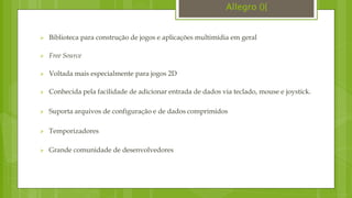  Biblioteca para construção de jogos e aplicações multimídia em geral
 Free Source
 Voltada mais especialmente para jogos 2D
 Conhecida pela facilidade de adicionar entrada de dados via teclado, mouse e joystick.
 Suporta arquivos de configuração e de dados comprimidos
 Temporizadores
 Grande comunidade de desenvolvedores
Allegro (){
 