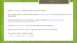 Incluir <allegro.h> depois de todos os demais includes
 Deve sempre aparecer uma chamada à função allegro_init() o mais perto possível do início
do programa.
 Da mesma forma devem ser chamadas, a seguir, as funções install_keyboard(),
install_mouse() e install_timer().
 A função allegro_exit() deve ser chamada no final do programa.
 Colocar a macro END_OF_MAIN() logo após a chave final da rotina main()
 Ao compilar, incluir a biblioteca alleg:
 gcc -o test test.c –lalleg
Allegro (){
 