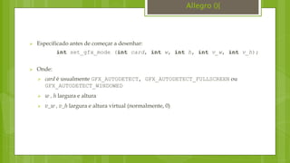 Especificado antes de começar a desenhar:
int set_gfx_mode (int card, int w, int h, int v_w, int v_h);
 Onde:
 card é usualmente GFX_AUTODETECT, GFX_AUTODETECT_FULLSCREEN ou
GFX_AUTODETECT_WINDOWED
 w , h largura e altura
 v_w , v_h largura e altura virtual (normalmente, 0)
Allegro (){
 