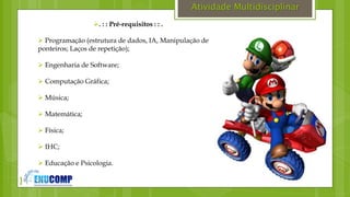 }
Atividade Multidisciplinar
. : : Pré-requisitos : : .
 Programação (estrutura de dados, IA, Manipulação de
ponteiros; Laços de repetição);
 Engenharia de Software;
 Computação Gráfica;
 Música;
 Matemática;
 Física;
 IHC;
 Educação e Psicologia.
 