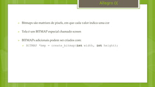  Bitmaps são matrizes de pixels, em que cada valor indica uma cor
 Tela é um BITMAP especial chamado screen
 BITMAPs adicionais podem ser criados com:
 BITMAP *bmp = create_bitmap(int width, int height);
Allegro (){
 