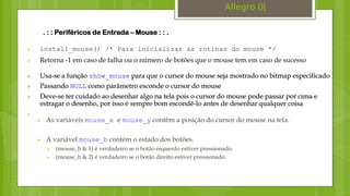  install_mouse() /* Para inicializar as rotinas do mouse */
 Retorna -1 em caso de falha ou o número de botões que o mouse tem em caso de sucesso
. : : Periféricos de Entrada – Mouse : : .
 Usa-se a função show_mouse para que o cursor do mouse seja mostrado no bitmap especificado
 Passando NULL como parâmetro esconde o cursor do mouse
 Deve-se ter cuidado ao desenhar algo na tela pois o cursor do mouse pode passar por cima e
estragar o desenho, por isso é sempre bom escondê-lo antes de desenhar qualquer coisa

Allegro (){
 As variáveis mouse_x e mouse_y contêm a posição do cursor do mouse na tela.
 A variável mouse_b contém o estado dos botões.
 (mouse_b & 1) é verdadeiro se o botão esquerdo estiver pressionado.
 (mouse_b & 2) é verdadeiro se o botão direito estiver pressionado.
 