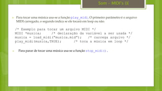  Para tocar uma música usa-se a função play_midi. O primeiro parâmetro é o arquivo
MIDI carregado, o segundo indica se ele tocará em loop ou não.
/* Exemplo para tocar um arquivo MIDI */
MIDI *musica; /* declaração da variável a ser usada */
musica = load_midi(“musica.mid”); /* carrega arquivo */
play_midi(musica,TRUE); /* toca a música em loop */
 Para parar de tocar uma música usa-se a função stop_midi().
Som – MIDI’s (){
 