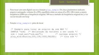  Para tocar um som digital usa-se a função play_sample. Os cinco parâmetros indicam:
arquivo carregado, volume (0 a 255), equilíbrio entre as caixas (0 a 255, 128 é meio a meio),
freqüência (1000 usa a frequência original, 500 usa a metade da freqüência original etc.) e se
vai ser tocado em loop
 Função stop_sample() pára de tocar
/* Exemplo para tocar um arquivo de som WAV */
SAMPLE *som; /* declaração da variável a ser usada */
som = load_wav(“som.wav”); /* carrega arquivo */
play_midi(musica,255,128,1000,FALSE); /* toca som */
Som - Samples (){
 