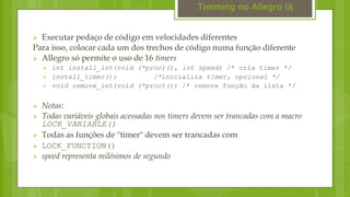  Executar pedaço de código em velocidades diferentes
Para isso, colocar cada um dos trechos de código numa função diferente
 Allegro só permite o uso de 16 timers
 int install_int(void (*proc)(), int speed) /* cria timer */
 install_timer(); /*inicializa timer, opcional */
 void remove_int(void (*proc)()) /* remove função da lista */
 Notas:
 Todas variáveis globais acessadas nos timers devem ser trancadas com a macro
LOCK_VARIABLE()
 Todas as funções de "timer" devem ser trancadas com
 LOCK_FUNCTION()
 speed representa milésimos de segundo
Timming no Allegro (){
 
