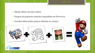 }
Idéia (){
 Muitas idéias vem dos sonhos.
 Surgem de pequenos conceitos expandidos em Brainstorm.
 Grandes idéias poder parecer ridículas no começo.
 
