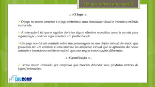 }
Do que é feito um jogo?(){
. : : O Jogo : : .
 O jogo no nosso contexto é o jogo eletrônico, uma simulação visual e interativa exibida
numa tela.
 A interação é tal que o jogador deve ter algum objetivo específico como ir ou sair para
algum lugar , destruir algo, resolver um problema, etc.
Um jogo nos dá um controle sobre um personagem ou um objeto virtual, de modo que
possamos ter um controle e uma imersão no ambiente virtual que se aproxime do nosso
controle e imersão no ambiente real só que com regras e motivações diferentes.
. : : Gameficação : : .
 Termo muito utilizado por empresas que buscam difundir seus produtos através de
jogos/animações.
 