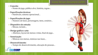 }
Game Design Document (GDD){
 Conceito:
– Nome do jogo, público alvo, história, regras...
 Especificações técnicas:
– Hardware, sistema operacional...
 Especificações do jogo:
– Número de fases, personagens, itens, cenários...
 Dispositivo de entrada:
– Mouse, teclado...
 Design gráfico e arte:
– Abertura, layout de menus e telas, final do jogo...
 Sonorização:
– Músicas nos menus, músicas nas fases...
 Desenvolvimento:
– Tempo de desenvolvimento, alocação de pessoas...
 